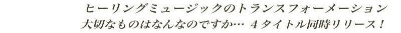 ヒーリングミュージックのトランスフォーメーション 大切なものはなんなのですか…4タイトル同時リリース!